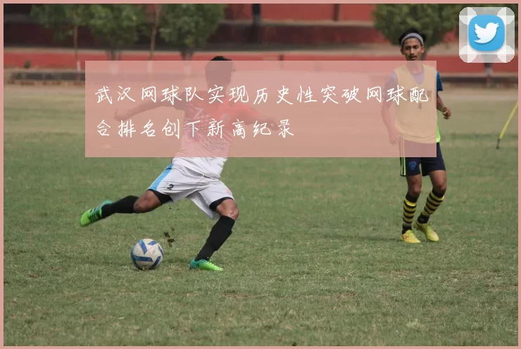 武汉网球队实现历史性突破网球配合排名创下新高纪录