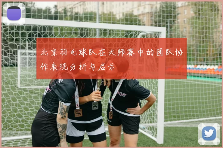 北京羽毛球队在大师赛中的团队协作表现分析与启示