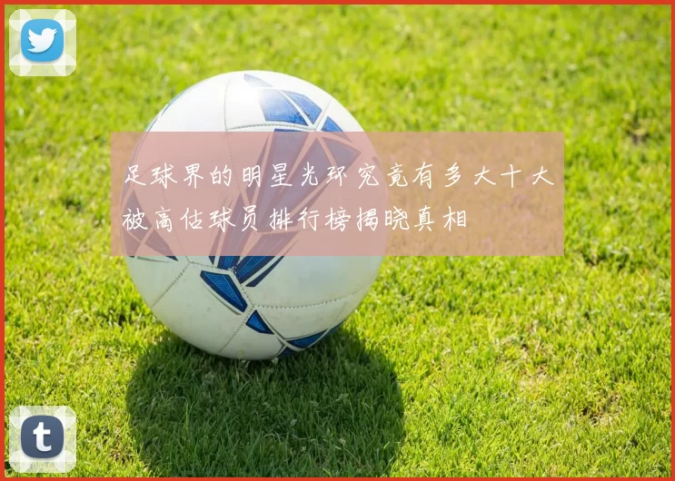 足球界的明星光环究竟有多大十大被高估球员排行榜揭晓真相