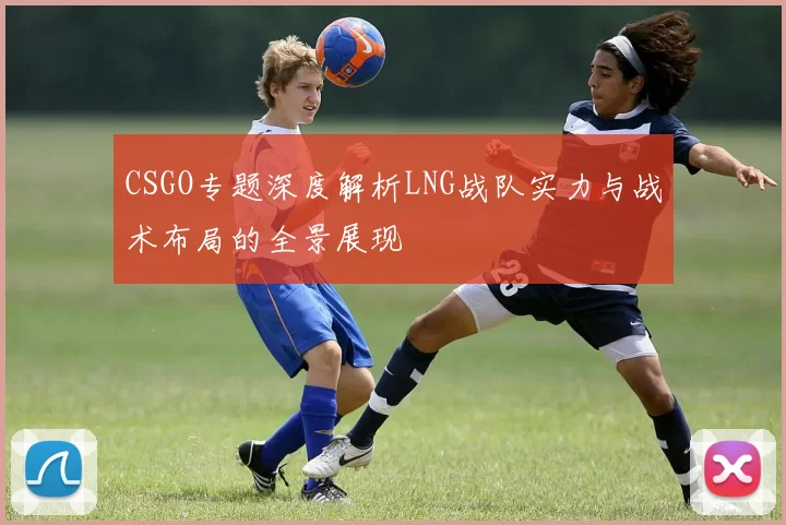 CSGO专题深度解析LNG战队实力与战术布局的全景展现