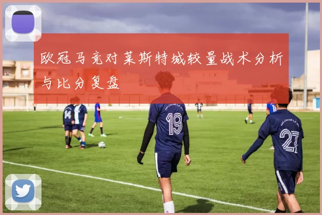 欧冠马竞对莱斯特城较量战术分析与比分复盘