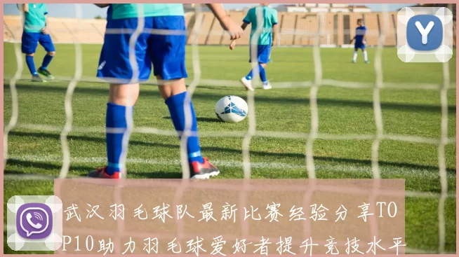 武汉羽毛球队最新比赛经验分享TOP10助力羽毛球爱好者提升竞技水平