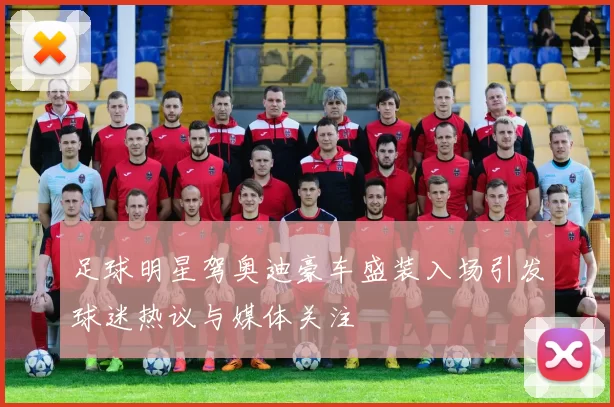 足球明星驾奥迪豪车盛装入场引发球迷热议与媒体关注